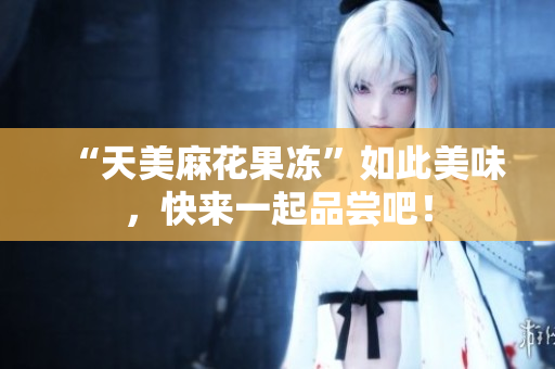 “天美麻花果冻”如此美味，快来一起品尝吧！