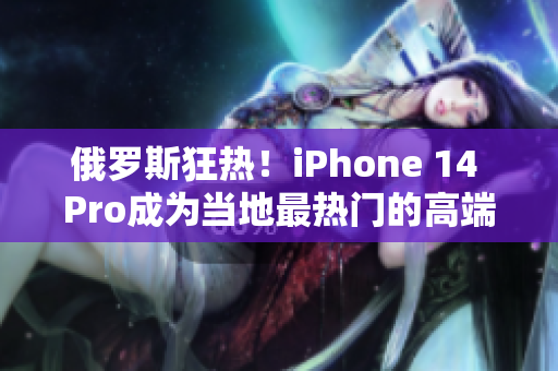 俄罗斯狂热！iPhone 14 Pro成为当地最热门的高端手机