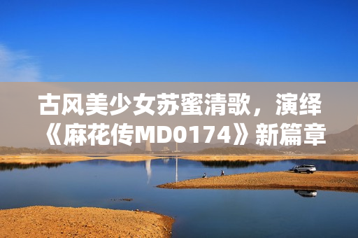 古风美少女苏蜜清歌，演绎《麻花传MD0174》新篇章