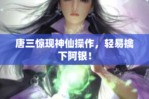 唐三惊现神仙操作，轻易擒下阿银！