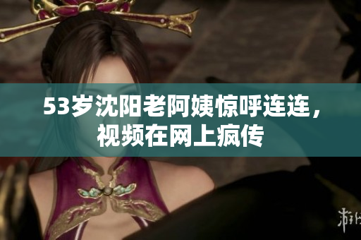 53岁沈阳老阿姨惊呼连连，视频在网上疯传