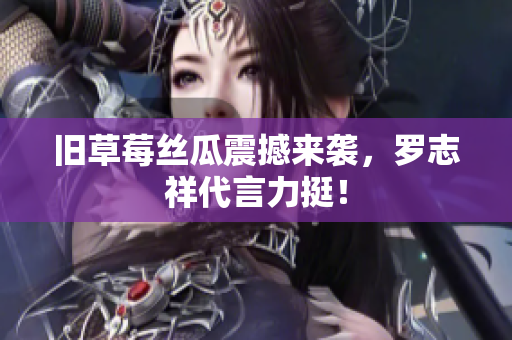 旧草莓丝瓜震撼来袭，罗志祥代言力挺！
