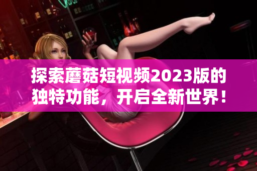 探索蘑菇短视频2023版的独特功能，开启全新世界！