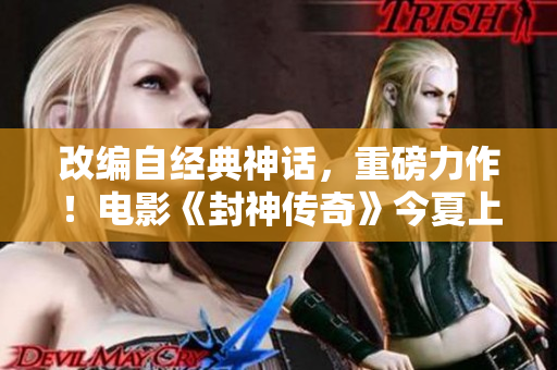 改编自经典神话，重磅力作！电影《封神传奇》今夏上映！