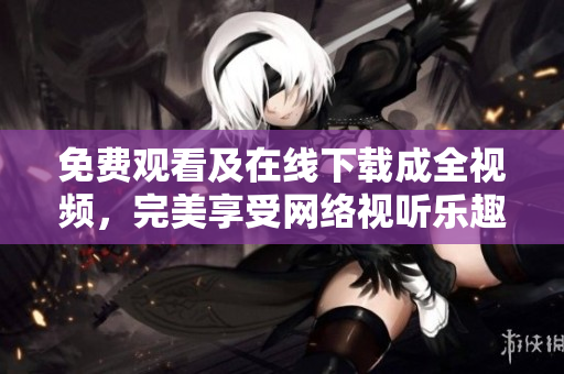免费观看及在线下载成全视频，完美享受网络视听乐趣