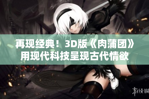 再现经典！3D版《肉蒲团》用现代科技呈现古代情欲