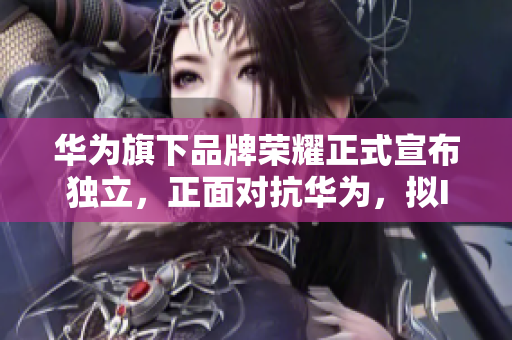 华为旗下品牌荣耀正式宣布独立，正面对抗华为，拟IPO称霸中高端手机市场