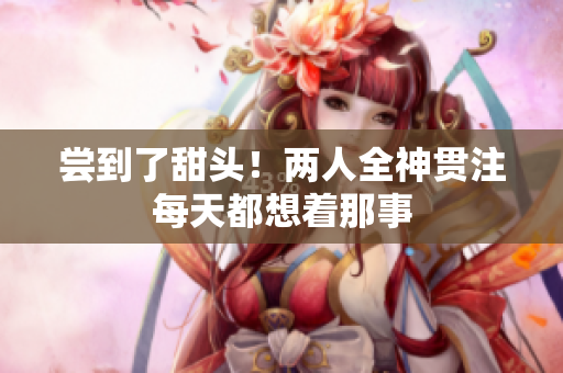 尝到了甜头！两人全神贯注每天都想着那事