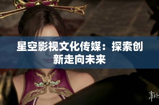 星空影视文化传媒：探索创新走向未来
