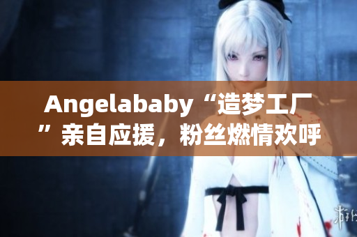 Angelababy“造梦工厂”亲自应援，粉丝燃情欢呼