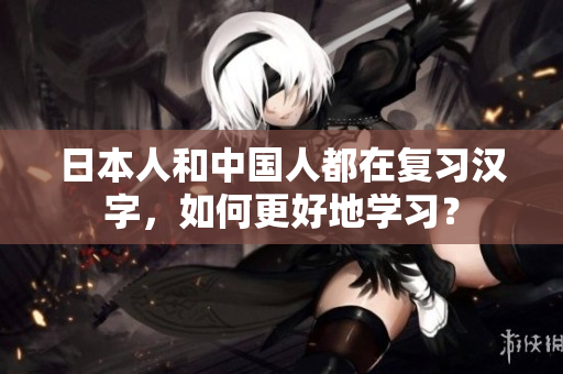 日本人和中国人都在复习汉字，如何更好地学习？