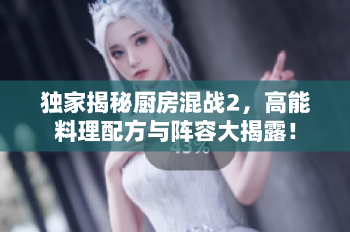 独家揭秘厨房混战2，高能料理配方与阵容大揭露！