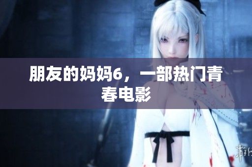 朋友的妈妈6，一部热门青春电影