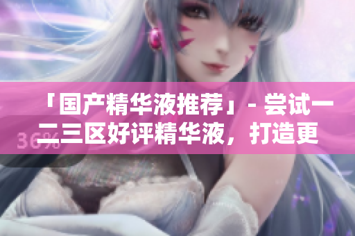 「国产精华液推荐」- 尝试一二三区好评精华液，打造更健康皮肤
