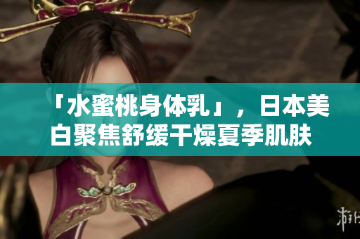 「水蜜桃身体乳」，日本美白聚焦舒缓干燥夏季肌肤