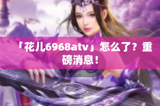 「花儿6968atv」怎么了？重磅消息！