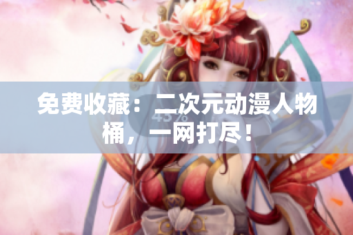 免费收藏：二次元动漫人物桶，一网打尽！