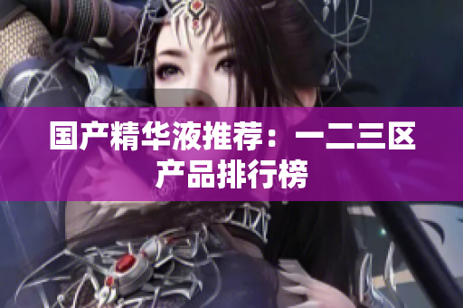 国产精华液推荐：一二三区产品排行榜