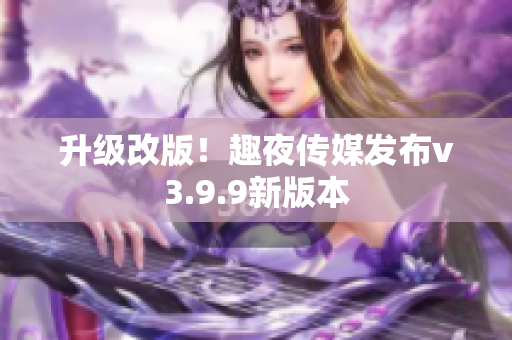 升级改版！趣夜传媒发布v3.9.9新版本