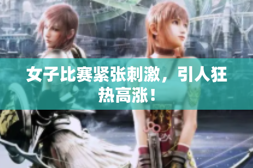 女子比赛紧张刺激，引人狂热高涨！