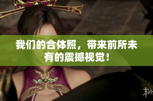 我们的合体照，带来前所未有的震撼视觉！