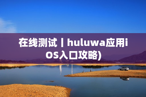 在线测试丨huluwa应用iOS入口攻略)