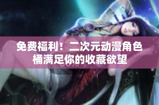 免费福利！二次元动漫角色桶满足你的收藏欲望