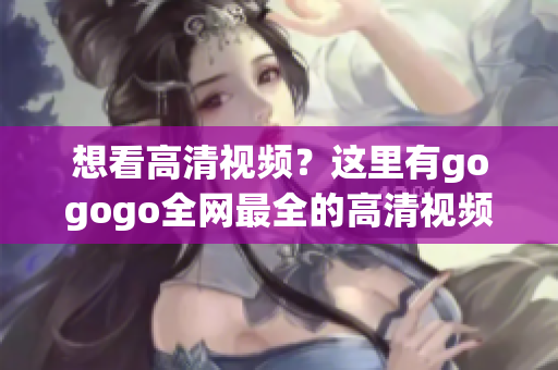 想看高清视频？这里有gogogo全网最全的高清视频资源！