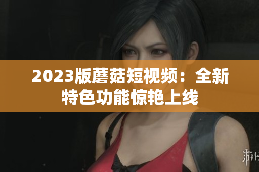 2023版蘑菇短视频：全新特色功能惊艳上线