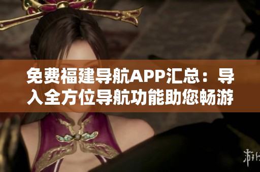 免费福建导航APP汇总：导入全方位导航功能助您畅游福建
