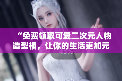 “免费领取可爱二次元人物造型桶，让你的生活更加元气满满！”