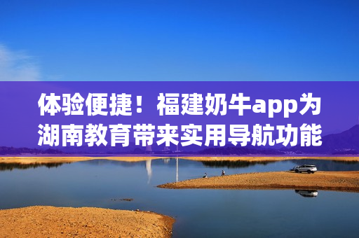 体验便捷！福建奶牛app为湖南教育带来实用导航功能