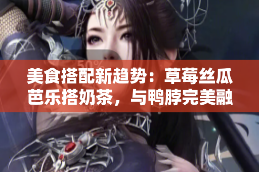 美食搭配新趋势：草莓丝瓜芭乐搭奶茶，与鸭脖完美融合！