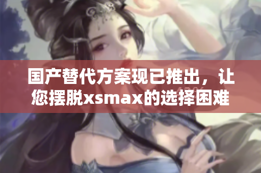 国产替代方案现已推出，让您摆脱xsmax的选择困难！