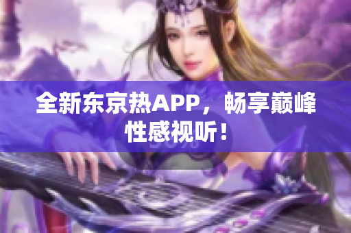 全新东京热APP，畅享巅峰性感视听！