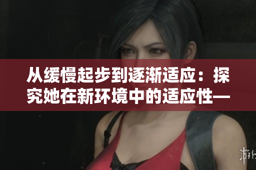 从缓慢起步到逐渐适应：探究她在新环境中的适应性——适应性探究