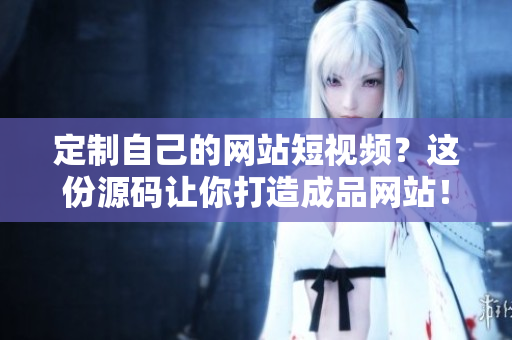 定制自己的网站短视频？这份源码让你打造成品网站！