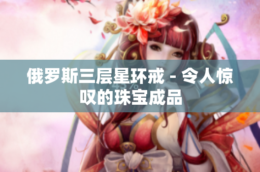 俄罗斯三层星环戒 - 令人惊叹的珠宝成品