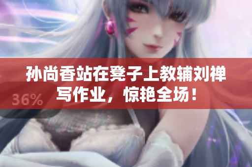 孙尚香站在凳子上教辅刘禅写作业，惊艳全场！