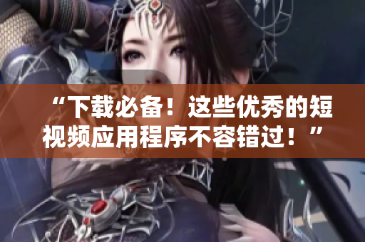 “下载必备！这些优秀的短视频应用程序不容错过！”