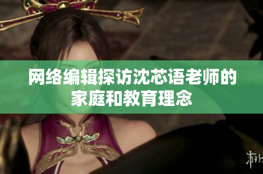 网络编辑探访沈芯语老师的家庭和教育理念