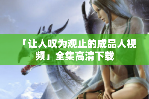 「让人叹为观止的成品人视频」全集高清下载
