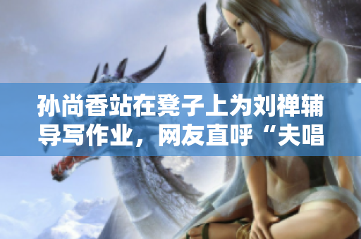 孙尚香站在凳子上为刘禅辅导写作业，网友直呼“夫唱妇随”