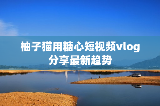 柚子猫用糖心短视频vlog分享最新趋势