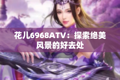 花儿6968ATV：探索绝美风景的好去处