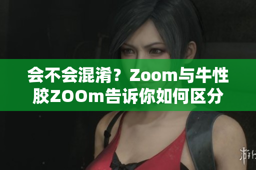 会不会混淆？Zoom与牛性胶ZOOm告诉你如何区分