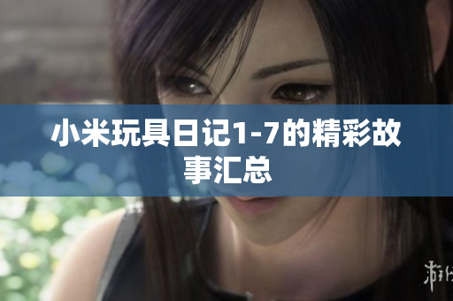 小米玩具日记1-7的精彩故事汇总