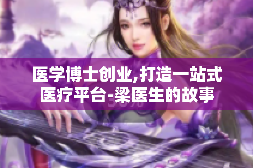 医学博士创业,打造一站式医疗平台-梁医生的故事