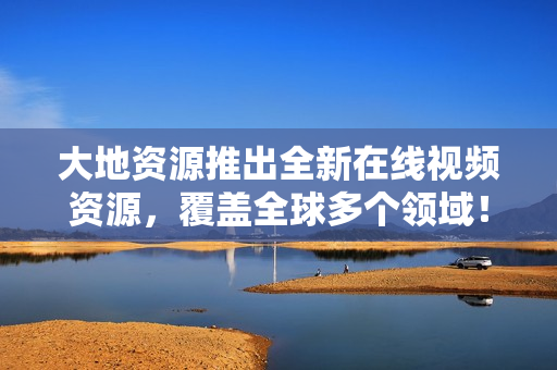 大地资源推出全新在线视频资源，覆盖全球多个领域！