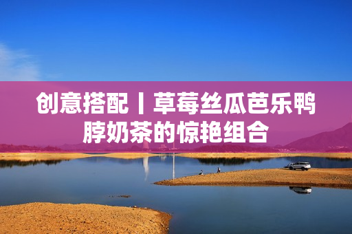 创意搭配丨草莓丝瓜芭乐鸭脖奶茶的惊艳组合